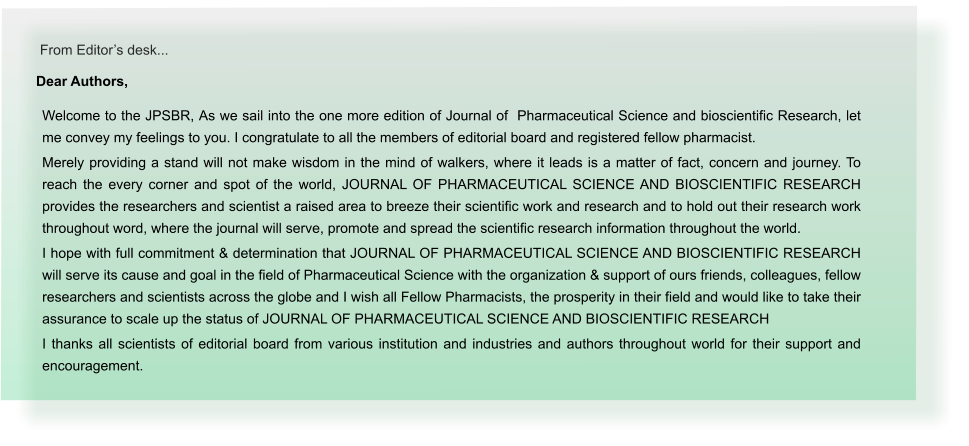 From Editors desk... Dear Authors,  Welcome to the JPSBR, As we sail into the one more edition of Journal of  Pharmaceutical Science and bioscientific Research, let me convey my feelings to you. I congratulate to all the members of editorial board and registered fellow pharmacist. Merely providing a stand will not make wisdom in the mind of walkers, where it leads is a matter of fact, concern and journey. To reach the every corner and spot of the world, JOURNAL OF PHARMACEUTICAL SCIENCE AND BIOSCIENTIFIC RESEARCH provides the researchers and scientist a raised area to breeze their scientific work and research and to hold out their research work throughout word, where the journal will serve, promote and spread the scientific research information throughout the world. I hope with full commitment & determination that JOURNAL OF PHARMACEUTICAL SCIENCE AND BIOSCIENTIFIC RESEARCH will serve its cause and goal in the field of Pharmaceutical Science with the organization & support of ours friends, colleagues, fellow researchers and scientists across the globe and I wish all Fellow Pharmacists, the prosperity in their field and would like to take their assurance to scale up the status of JOURNAL OF PHARMACEUTICAL SCIENCE AND BIOSCIENTIFIC RESEARCH I thanks all scientists of editorial board from various institution and industries and authors throughout world for their support and encouragement.